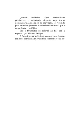 Quando
retornou,
após
enfermidade
persistente e demorada, durante cujo curso
demonstrou a excelência da convicção, foi recebido
pela Entidade generosa e familiares afetuosos, que o
aguardavam em júbilo.
Era o triunfador de retorno ao Lar sob a
expecta- ção feliz dos amigos.
A Doutrina, para ele, fora alento e vida, descerrando os painéis da Imortalidade e armando-o da sa-

 