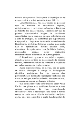 bedoria que propicia forças para a superação de si
mesmo e vitória sobre as conjunturas difíceis.
Lamentavelmente, não são poucas as pessoas
que
se
acercam
do
Movimento
Espirita,
desinformadas, e pretendem submeter a Doutrina
ao talante das suas opiniões, teimando por fazê-la
parecer equacionador mágico de problemas
secundários, que a cada um cumpre solucionar, ou
à cata de prodígios, ou sustentado por superstições
e quejandos... Negam-se ao estudo sistemático do
Espiritismo, preferindo leituras rápidas, nas quais
não se aprofundam, mesmo quando lêem,
dizendo-se decepcionadas com facilidade leviana,
apressadas
apenas
pelas
cogitações
socioeconômicas e materiais de outros gêneros.
O Espiritismo, graças ao seu tríplice aspecto,
atende a todos os tipos de necessidade do homem
terreno, oferecendo campo de reflexões e respostas
em todas as áreas do conhecimento.
Numa síntese perfeita, as facetas, sob as quais
se revela, abrangem o campo da investigação
científica, projetando luz nas causas das
problemáticas e dirimindo suposições e sofismas em
torno do milagre, do desconhecido, do sobrenatural,
que passam a ocupar os lugares próprios.
Sua sonda vem sendo aprofundada, desde Allan
Kardec, na gênese das realidades humanas e nas
causas
espirituais
da
vida,
contribuindo
eficazmente para a eliminação dos mitos e tabus
contra os quais luta a ciência, verdadeiro coadjutor
desta, que nele encontra a razão fundamental de

 