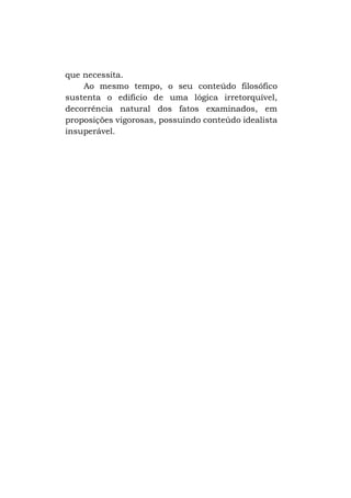 que necessita.
Ao mesmo tempo, o seu conteúdo filosófico
sustenta o edifício de uma lógica irretorquível,
decorrência natural dos fatos examinados, em
proposições vigorosas, possuindo conteúdo idealista
insuperável.

 
