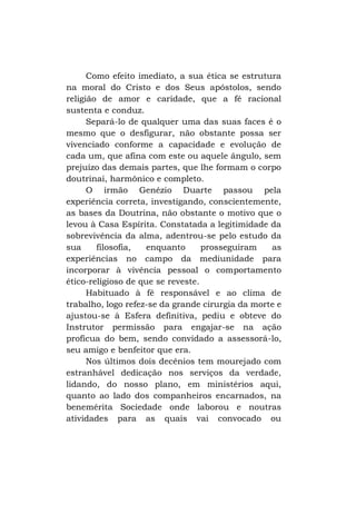 Como efeito imediato, a sua ética se estrutura
na moral do Cristo e dos Seus apóstolos, sendo
religião de amor e caridade, que a fé racional
sustenta e conduz.
Separá-lo de qualquer uma das suas faces é o
mesmo que o desfigurar, não obstante possa ser
vivenciado conforme a capacidade e evolução de
cada um, que afina com este ou aquele ângulo, sem
prejuízo das demais partes, que lhe formam o corpo
doutrinai, harmônico e completo.
O irmão Genézio Duarte passou pela
experiência correta, investigando, conscientemente,
as bases da Doutrina, não obstante o motivo que o
levou à Casa Espírita. Constatada a legitimidade da
sobrevivência da alma, adentrou-se pelo estudo da
sua
filosofia,
enquanto
prosseguiram
as
experiências no campo da mediunidade para
incorporar à vivência pessoal o comportamento
ético-religioso de que se reveste.
Habituado à fé responsável e ao clima de
trabalho, logo refez-se da grande cirurgia da morte e
ajustou-se à Esfera definitiva, pediu e obteve do
Instrutor permissão para engajar-se na ação
profícua do bem, sendo convidado a assessorá-lo,
seu amigo e benfeitor que era.
Nos últimos dois decênios tem mourejado com
estranhável dedicação nos serviços da verdade,
lidando, do nosso plano, em ministérios aqui,
quanto ao lado dos companheiros encarnados, na
benemérita Sociedade onde laborou e noutras
atividades para as quais vai convocado ou

 