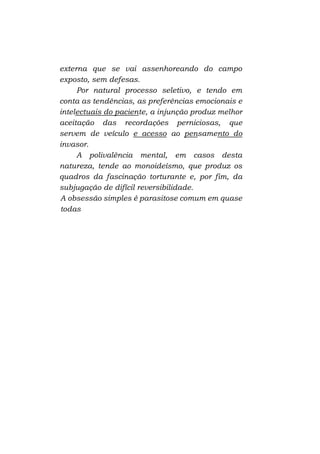 externa que se vai assenhoreando do campo
exposto, sem defesas.
Por natural processo seletivo, e tendo em
conta as tendências, as preferências emocionais e
intelectuais do paciente, a injunção produz melhor
aceitação das recordações perniciosas, que
servem de veículo e acesso ao pensamento do
invasor.
A polivalência mental, em casos desta
natureza, tende ao monoideísmo, que produz os
quadros da fascinação torturante e, por fim, da
subjugação de difícil reversibilidade.
A obsessão simples é parasitose comum em quase
todas

 