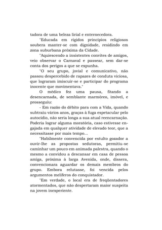 tadora de uma beleza lirial e enternecedora.
"Educada em rígidos princípios religiosos
soubera manter-se com dignidade, residindo em
zona suburbana próxima da Cidade.
"Aquiescendo a insistentes convites de amigos,
veio observar o Carnaval e passear, sem dar-se
conta dos perigos a que se expunha.
"O seu grupo, jovial e comunicativo, não
passou despercebido de rapazes de conduta viciosa,
que lograram imiscuir-se e participar do programa
inocente que movimentava."
O médico fez uma pausa, fitando a
desencarnada, de semblante marmóreo, imóvel, e
prosseguiu:
- Em razão do débito para com a Vida, quando
subtraiu vários anos, graças à fuga espetacular pelo
autocídio, não seria longa a sua atual reencarnação.
Poderia lograr alguma moratória, caso estivesse engajada em qualquer atividade de elevado teor, que a
necessitasse por mais tempo...
"Habilmente convencida por estulto gozador a
ouvir-lhe as propostas sedutoras, permitiu-se
caminhar um pouco em animada palestra, quando o
mesmo a convidou a descansar em casa de pessoa
amiga, próxima à larga Avenida, onde, dissera,
convencionara aguardar os demais membros do
grupo. Embora relutasse, foi vencida pelos
argumentos melíferos do conquistador.
"Em verdade, o local era de freqüentadores
atormentados, que não despertaram maior suspeita
na jovem inexperiente.

 