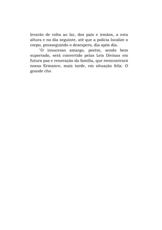 levarão de volta ao lar, dos pais e irmãos, a esta
altura e no dia seguinte, até que a polícia localize o
corpo, prosseguindo o desespero, dia após dia.
"O insucesso amargo, porém, sendo bem
suportado, será convertido pelas Leis Divinas em
futura paz e renovação da família, que reencontrará
nossa Ermance, mais tarde, em situação feliz. O
grande cho

 