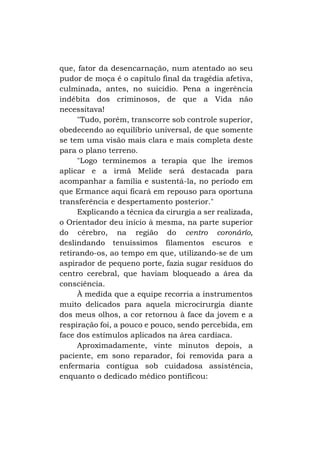 que, fator da desencarnação, num atentado ao seu
pudor de moça é o capítulo final da tragédia afetiva,
culminada, antes, no suicídio. Pena a ingerência
indébita dos criminosos, de que a Vida não
necessitava!
"Tudo, porém, transcorre sob controle superior,
obedecendo ao equilíbrio universal, de que somente
se tem uma visão mais clara e mais completa deste
para o plano terreno.
"Logo terminemos a terapia que lhe iremos
aplicar e a irmã Melide será destacada para
acompanhar a família e sustentá-la, no período em
que Ermance aqui ficará em repouso para oportuna
transferência e despertamento posterior."
Explicando a técnica da cirurgia a ser realizada,
o Orientador deu início à mesma, na parte superior
do cérebro, na região do centro coronárío,
deslindando tenuíssimos filamentos escuros e
retirando-os, ao tempo em que, utilizando-se de um
aspirador de pequeno porte, fazia sugar resíduos do
centro cerebral, que haviam bloqueado a área da
consciência.
À medida que a equipe recorria a instrumentos
muito delicados para aquela microcirurgia diante
dos meus olhos, a cor retornou à face da jovem e a
respiração foi, a pouco e pouco, sendo percebida, em
face dos estímulos aplicados na área cardíaca.
Aproximadamente, vinte minutos depois, a
paciente, em sono reparador, foi removida para a
enfermaria contígua sob cuidadosa assistência,
enquanto o dedicado médico pontificou:

 