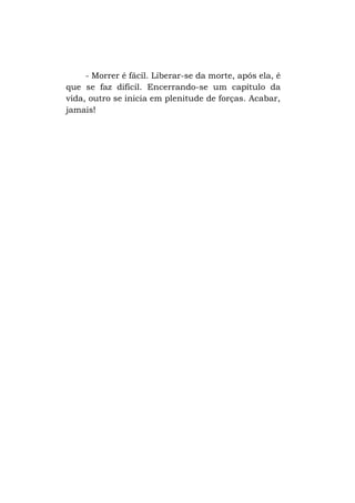 - Morrer é fácil. Liberar-se da morte, após ela, é
que se faz difícil. Encerrando-se um capítulo da
vida, outro se inicia em plenitude de forças. Acabar,
jamais!

 