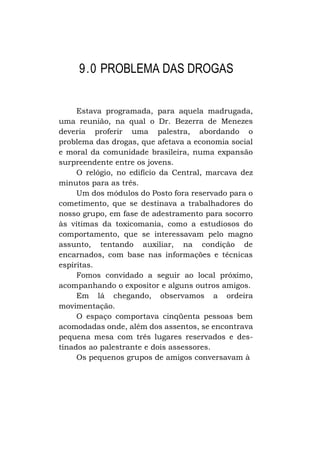 9.0 PROBLEMA DAS DROGAS
Estava programada, para aquela madrugada,
uma reunião, na qual o Dr. Bezerra de Menezes
deveria proferir uma palestra, abordando o
problema das drogas, que afetava a economia social
e moral da comunidade brasileira, numa expansão
surpreendente entre os jovens.
O relógio, no edifício da Central, marcava dez
minutos para as três.
Um dos módulos do Posto fora reservado para o
cometimento, que se destinava a trabalhadores do
nosso grupo, em fase de adestramento para socorro
às vítimas da toxicomania, como a estudiosos do
comportamento, que se interessavam pelo magno
assunto, tentando auxiliar, na condição de
encarnados, com base nas informações e técnicas
espíritas.
Fomos convidado a seguir ao local próximo,
acompanhando o expositor e alguns outros amigos.
Em lá chegando, observamos a ordeira
movimentação.
O espaço comportava cinqüenta pessoas bem
acomodadas onde, além dos assentos, se encontrava
pequena mesa com três lugares reservados e destinados ao palestrante e dois assessores.
Os pequenos grupos de amigos conversavam à

 