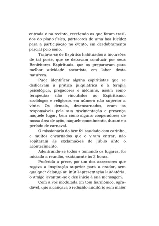 entrada e no recinto, recebendo os que foram trazidos do plano físico, portadores de uma boa lucidez
para a participação no evento, em desdobramento
parcial pelo sono.
Tratava-se de Espíritos habituados a incursões
de tal porte, que se deixavam conduzir por seus
Benfeitores Espirituais, que os preparavam para
melhor atividade socorrista em labor desta
natureza.
Pude identificar alguns espiritistas que se
dedicavam à prática psiquiátrica e à terapia
psicológica, pregadores e médiuns, assim como
terapeutas
não
vinculados
ao
Espiritismo,
sociólogos e religiosos em número não superior a
vinte. Os demais, desencarnados, eram os
responsáveis pela sua movimentação e presença
naquele lugar, bem como alguns cooperadores de
nossa área de ação, naquele cometimento, durante o
período de carnaval.
O missionário do bem foi saudado com carinho,
e muitos encarnados que o viram entrar, não
sopitaram as exclamações de júbilo ante o
acontecimento.
Adentrando-se todos e tomando os lugares, foi
iniciada a reunião, exatamente às 3 horas.
Proferida a prece, por um dos assessores que
rogava a inspiração superior para o orador, sem
qualquer delonga ou inútil apresentação laudatória,
o Amigo levantou-se e deu início à sua mensagem.
Com a voz modulada em tom harmônico, agradável, que alcançava o reduzido auditório sem maior

 