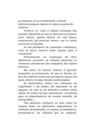 as criaturas, em se considerando o natural
intercurso psíquico vigente em todas as partes do
Universo.
Tendo-se em vista a infinita variedade das
posições vibratórias em que se demoram os homens,
estes sofrem, quanto influem em tais faixas,
sintonizando, por processo normal, com os outros
comensais aí situados.
Se são portadores de aspirações nobilitantes,
onde se fixem, haurem maior impulso para o
crescimento.
Permanecendo
na construção
do
bem,
dificilmente assimilam as induções perversas ou
criminosas procedentes dos estagiários das regiões
inferiores.
Não ficam, no entanto, indenes à agressão
temporária ou permanente, de que se liberam em
face dos objetivos morais que perseguem, graças aos
quais vibram em mais elevada escala psíquica.
Se interessados, porém, nas colocações da
vulgaridade e do prazer, da impiedade ou da
preguiça, do vício ou da desordem recebem maior
influxo de ondas mentais equivalentes, resvalando
para os despenhadeiros da emoção aturdida, do
desequilíbrio...
Tais pacientes conduzem ao leito, antes do
repouso físico, as apreensões angustiantes, as
ambições desenfreadas, as paixões perturbadoras,
demorando-se em reflexões que as vitalizam,

 