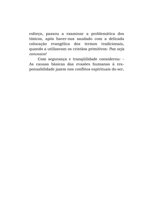 esforço, passou a examinar a problemática dos
tóxicos, após haver-nos saudado com a delicada
colocação evangélica dos termos tradicionais,
quando a utilizavam os cristãos primitivos: Paz seja
convosco!
Com segurança e tranqüilidade considerou: As causas básicas das evasões humanas à responsabilidade jazem nos conflitos espirituais do ser,

 