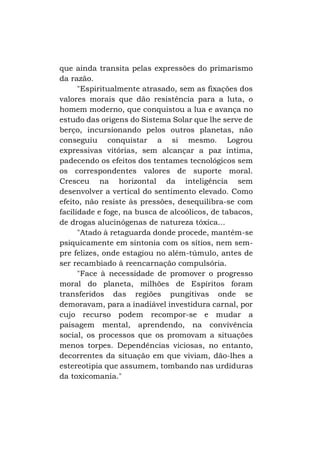 que ainda transita pelas expressões do primarismo
da razão.
"Espiritualmente atrasado, sem as fixações dos
valores morais que dão resistência para a luta, o
homem moderno, que conquistou a lua e avança no
estudo das origens do Sistema Solar que lhe serve de
berço, incursionando pelos outros planetas, não
conseguiu conquistar a si mesmo. Logrou
expressivas vitórias, sem alcançar a paz íntima,
padecendo os efeitos dos tentames tecnológicos sem
os correspondentes valores de suporte moral.
Cresceu na horizontal da inteligência sem
desenvolver a vertical do sentimento elevado. Como
efeito, não resiste às pressões, desequilibra-se com
facilidade e foge, na busca de alcoólicos, de tabacos,
de drogas alucinógenas de natureza tóxica...
"Atado à retaguarda donde procede, mantém-se
psiquicamente em sintonia com os sítios, nem sempre felizes, onde estagiou no além-túmulo, antes de
ser recambiado à reencarnação compulsória.
"Face à necessidade de promover o progresso
moral do planeta, milhões de Espíritos foram
transferidos das regiões pungitivas onde se
demoravam, para a inadiável investidura carnal, por
cujo recurso podem recompor-se e mudar a
paisagem mental, aprendendo, na convivência
social, os processos que os promovam a situações
menos torpes. Dependências viciosas, no entanto,
decorrentes da situação em que viviam, dão-lhes a
estereotipia que assumem, tombando nas urdiduras
da toxicomania."

 