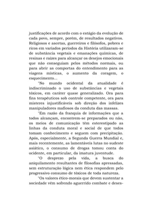 justificações de acordo com o estágio da evolução de
cada povo, sempre, porém, de resultados negativos.
Religiosos e ascetas, guerreiros e filósofos, pobres e
ricos em variados períodos da História utilizaram-se
de substância vegetais e emanações químicas, de
resinas e raízes para alcançar os desejos emocionais
que não conseguiam pelos métodos normais, ou
para abrir as comportas do entendimento para as
viagens místicas, o aumento da coragem, o
esquecimento...
"No mundo ocidental da atualidade é
indiscriminado o uso de substâncias e vegetais
tóxicos, em caráter quase generalizado. Ora para
fins terapêuticos sob controle competente, ora para
misteres injustificáveis sob direção dos infelizes
manipuladores mafiosos da conduta das massas.
"Em razão da franquia de informações que a
todos alcançam, encontrem-se preparados ou não,
os meios de comunicação têm estereotipado as
linhas da conduta moral e social de que todos
tomam conhecimento e seguem com precipitação.
Após, especialmente, a Segunda Guerra Mundial e,
mais recentemente, as lamentáveis lutas no sudeste
asiático, o consumo de drogas tomou conta do
ocidente, em particular, da imatura juventude.
"O desprezo pela vida, a busca do
aniquilamento resultantes de filosofias apressadas,
sem estruturação lógica nem ética respondem pelo
progressivo consumo de tóxicos de toda natureza.
"Os valores ético-morais que devem sustentar a
sociedade vêm sofrendo aguerrido combate e deses-

 