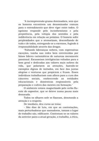 "A incompreensão grassa dominadora, sem que
os homens encontrem um denominador comum
para o entendimento que deve viger entre todos. O
egoísmo responde pelo inconformismo e pela
prepotência, pela volúpia dos sentidos e pela
indiferência em relação ao próximo. O homem sofre
perplexidades que o atemorizam, desconfiando de
tudo e de todos, entregando-se a excessos, fugindo à
responsabilidade através das drogas.
"Faltando lideranças nobres, com expressivas
exceções, tomba nas redes bem entretecidas por
falsos líderes carismáticos de natureza meramente
passional. Escasseiam inteligências voltadas para o
bem geral e dedicadas aos valores mais nobres da
vida, que polarizem as atenções, fazendo-se
exemplos dignos de imitados, em face das justas
alegrias e venturas que propiciem e fruam. Esses
indivíduos trabalhariam com afinco para a cura dos
cânceres sociais, enobrecendo as entidades
educacionais e domésticas responsáveis pela
preparação e cultivo das mentes em formação."
O ambiente estava magnetizado pelo verbo fluente do expositor, que se deteve numa pausa mais
demorada.
Todos os olhares nele se fixavam, denotando a
atenção e o respeito.
De imediato, deu curso ao tema:
- São dias de luta, em que as contestações,
mais perturbadoras que saneadoras, tomam o lugar
do trabalho são, edificante. Contestam-se os valores
da anterior paira a atual geração, o trabalho, a ética,

 