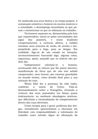 for moderado nos seus limites e no tempo próprio. A
automação substitui o homem em muitos misteres e
a ociosidade, o desemprego neurotizam os que param e atormentam os que se esforçam no trabalho.
"Os homens separam-se, distanciados pela luta
que empreendem; unem-se pelas necessidades dos
jogos
dos
prazeres,
e
nesse
dualismo
comportamental, a carência afetiva, a solidão
instalam seus arsenais de medo, de revolta e dor,
propelindo para a fuga, para as drogas. Em
realidade, foge-se de um estado ou situação,
inconscientemente buscando algo, alguma coisa,
segurança, apoio, amizade que os tóxicos não podem dar.
"Indispensável
valorizar-se
o
homem,
arrancando dele os valores que lhe jazem latentes,
manifestação de Deus que ele não tem sabido
compreender, nem buscar, por estarem guardados
no mundo íntimo, como desafio final para a sua
salvação do caos.
"Muita falta faz a presença da vida sadia,
conforme
a
moral
do
Cristo.
Fala-se
demasiadamente sobre o Evangelho, situando a
vivência dos seus postulados em faixas quase
inalcançáveis, ou mediante abordagens místicas,
que dificultam a racionalização do comportamento
dentro das suas diretrizes.
"Como terapia para o grave problema das drogas, inicialmente apresentamos a educação em
liberdade com responsabilidade; a valorização do
trabalho como método digno de afirmação da

 