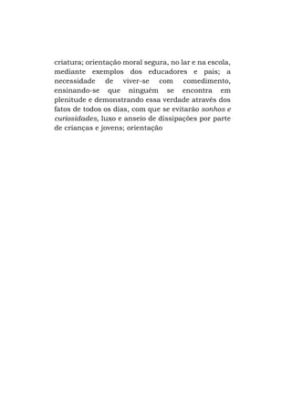 criatura; orientação moral segura, no lar e na escola,
mediante exemplos dos educadores e pais; a
necessidade de viver-se com comedimento,
ensinando-se que ninguém se encontra em
plenitude e demonstrando essa verdade através dos
fatos de todos os dias, com que se evitarão sonhos e
curiosidades, luxo e anseio de dissipações por parte
de crianças e jovens; orientação

 