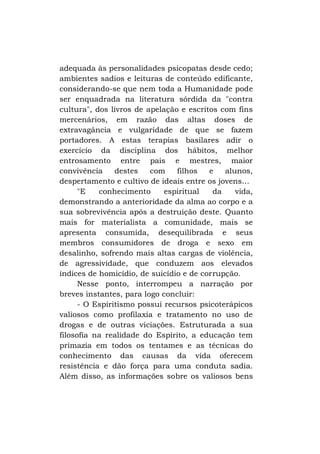 adequada às personalidades psicopatas desde cedo;
ambientes sadios e leituras de conteúdo edificante,
considerando-se que nem toda a Humanidade pode
ser enquadrada na literatura sórdida da "contra
cultura", dos livros de apelação e escritos com fins
mercenários, em razão das altas doses de
extravagância e vulgaridade de que se fazem
portadores. A estas terapias basilares adir o
exercício da disciplina dos hábitos, melhor
entrosamento entre pais e mestres, maior
convivência
destes
com
filhos
e
alunos,
despertamento e cultivo de ideais entre os jovens...
"E
conhecimento
espiritual
da
vida,
demonstrando a anterioridade da alma ao corpo e a
sua sobrevivência após a destruição deste. Quanto
mais for materialista a comunidade, mais se
apresenta consumida, desequilibrada e seus
membros consumidores de droga e sexo em
desalinho, sofrendo mais altas cargas de violência,
de agressividade, que conduzem aos elevados
índices de homicídio, de suicídio e de corrupção.
Nesse ponto, interrompeu a narração por
breves instantes, para logo concluir:
- O Espiritismo possui recursos psicoterápicos
valiosos como profilaxia e tratamento no uso de
drogas e de outras viciações. Estruturada a sua
filosofia na realidade do Espírito, a educação tem
primazia em todos os tentames e as técnicas do
conhecimento das causas da vida oferecem
resistência e dão força para uma conduta sadia.
Além disso, as informações sobre os valiosos bens

 