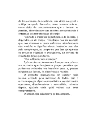 da toxicomania, da sexolatria, dos vícios em geral a
sutil presença de obsessões, como causa remota ou
como efeito do comportamento que o homem se
permite, sintonizando com mentes irresponsáveis e
enfermas desembaraçadas do corpo.
"Em todo e qualquer cometimento de socorro, a
dependentes de vícios, recordemo-nos do respeito
que nós devemos a esses enfermos, atendendo-os
com carinho e dignificando-os, instando com eles
pela recuperação, ao tempo em que lhes apliquemos
os recursos espíritas e evangélicos, na certeza de
resultados finais salutares.
"Que o Senhor nos abençoe!"
Após sentar-se, o assessor franqueou a palavra
aos ouvintes que desejassem propor questões que
pudessem redundar em benefício geral e, porque
ninguém as fizesse, foi encerrada a reunião.
O Benfeitor permaneceu em caráter mais
íntimo, cercado pelo interesse de todos, que o
ouviam agregar alguns comentários e considerações
oportunos, dissolvendo-se a assembléia, minutos
depois, quando cada qual volveu aos seus
compromissos.
O amanhecer anunciava-se lentamente.

 