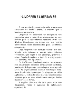 10. MORRER E LIBERTAR-SE
A movimentação prosseguia mais intensa nas
atividades do Posto Central, à medida que a
madrugava avançava.
Chegavam os socorridos de emergência dos
subpostos, para o conveniente repouso que os prepararia para a transferência definitiva rumo aos
Núcleos Espirituais, ao tempo em que outros
necessitados eram recambiados para assistência
competente.
Logo chegáramos ao módulo central e um cooperador veio informar o Mentor sobre dolorosa
ocorrência, que exigia a sua presença, generosa e
sábia. Depois de registar o local do acontecimento,
esse convidou-nos e partimos.
Os desfiles das Escolas de samba continuavam
pelo amanhecer e os foliões permaneciam excitados,
na disputa de lugares de primazia para suas Agremiações. As arquibancadas estavam repletas; os refletores de televisão, as equipes de imagem e de rádio
agitavam-se, colhendo takes e acontecimentos mais
ruidosos para os seus aficcionados sempre ávidos
das impressões fortes.
A regular distância do local para onde nos
dirigíamos, vimos a agitação do aglomerado
espiritual de

 