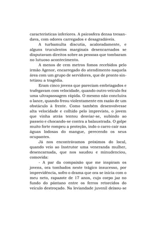 características inferiores. A psicosfera densa tresandava, com odores carregados e desagradáveis.
A turbamulta discutia, acaloradamente, e
alguns truculentos marginais desencarnados se
disputavam direitos sobre as pessoas que tombaram
no lutuoso acontecimento.
A menos de cem metros fomos recebidos pelo
irmão Agenor, encarregado do atendimento naquela
área com um grupo de servidores, que de pronto sintetizou a tragédia.
Eram cinco jovens que pareciam embriagados e
trafegavam com velocidade, quando outro veículo fez
uma ultrapassagem rápida. O mesmo não concluíra
o lance, quando freou violentamente em razão de um
obstáculo à frente. Como também desenvolvesse
alta velocidade e colhido pelo imprevisto, o jovem
que vinha atrás tentou desviar-se, subindo ao
passeio e chocando-se contra a balaustrada. O golpe
muito forte rompeu a proteção, indo o carro cair nas
águas lodosas do mangue, perecendo os seus
ocupantes.
Já nos encontrávamos próximos do local,
quando veio ao Instrutor uma veneranda mulher,
desencarnada, que nos saudou e minudenciou,
comovida:
- A par da compaixão que me inspiram os
jovens, ora tombados neste trágico insucesso, por
imprevidência, sofro o drama que ora se inicia com o
meu neto, rapazote de 17 anos, cujo corpo jaz no
fundo do pântano entre os ferros retorcidos do
veículo destroçado. Na leviandade juvenil deixou-se

 