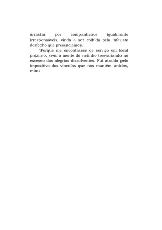 arrastar
por
companheiros
igualmente
irresponsáveis, vindo a ser colhido pelo infausto
desfecho que presenciamos.
"Porque me encontrasse de serviço em local
próximo, senti a mente do netinho tresvariando no
excesso das alegrias dissolventes. Fui atraída pelo
impositivo dos vínculos que nos mantêm unidos,
minu

 