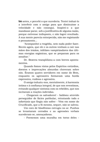 tos antes, e percebi o que sucederia. Tentei induzi-lo
a interferir com o amigo para que diminuísse a
velocidade e não consegui. Inspirei-o a que
mandasse parar, sob a justificativa de alguma razão,
porque estivesse indisposto, e não logrei resultado.
A sua mente parecia entorpecida, não me registando
o pensamento...
"Acompanhei a tragédia, sem nada poder fazer.
Receio agora, que ele e os outros venham a cair nas
mãos dos irmãos, infelizes vampirizadores das últimas energias orgânicas, que se preparam para os
assaltar."
Dr. Bezerra tranqüilizou-a com breves apontamentos.
Quando fomos vistos pelos Espíritos estúrdios,
doestos e imprecações absurdas choveram sobre
nós. Éramos quatro servidores em nome do Bem,
enquanto os agressores formavam uma horda
expressiva, ruidosa e agressiva.
O amigo induziu-nos, mentalmente, à harmonia
íntima e à confiança integral, de que nos revestimos,
evitando qualquer sintonia com os rebeldes, que nos
incitavam a reações indevidas.
- Chegaram os salvadores! - baldoou atrevido
perseguidor de fácies patibular, retratando todo o
infortúnio que fingia não sofrer - Vêm em nome do
Crucificado, que a Si mesmo, sequer, não se salvou.
Um coro de blasfêmias estrugiu no ar. Punhos
se levantaram cerrados e as agressões verbais
sucederam-se, ameaçadoras.
- Formemos uma muralha em torno deles -

 