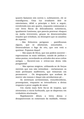quanto fazíamos nós outros e, subitamente, ele se
transfigurou. Uma luz irradiante dele se
exteriorizou, débil a princípio e forte a seguir,
envolvendo-nos aos quatro, enquanto começaram a
cair leves flocos de delicadíssima substância,
igualmente luminosa, que parecia provocar choques
na malta irreverente, graças às desencontradas
reações que eclodiam, no desespero que os assaltou
de repente.
- São feiticeiros perigosos - pontificaram
alguns,
que
se
afastaram,
assustados.
Desencadeiam o fogo do céu, que nos está a
queimar. Fujamos daqui!
- São anjos de Deus, que nos podem socorrer expressaram os mais infelizes, caindo de joelhos e
mãos postas, recordando as atitudes dos seus cultos
antigos -. Socorrei-nos e retirai-nos desta vida
purgatorial!
- São apenas mágicos, utilizando-se de forças
mentais que nos não intimidam - exclamaram os
mais pertinazes malfeitores, que teimavam em
permanecer -. Os desgraçados que acabam de
morrer são nossos e daqui não arredaremos pé...
As sentenças acrimoniosas, ensurdecedoras,
prosseguiam, enquanto se intensificava a divina
resposta à prece ungida de amor.
Um clarão mais forte fez-se de inopino, que
atemorizou a súcia furibunda, que se dispersou em
verdadeira alucinação.
Rapidamente diluiu a treva densa e
desapareceram os comensais da maldade, vítimas

 