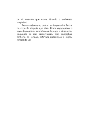 de si mesmos que eram, ficando o ambiente
respirável.
Permaneciam-me, porém, as impressões fortes
da cena de disputa que vira. Eram vagabundos e
seres fesceninos, animalescos, lupinos e simiescos,
enquanto os que preservavam, com anomalias
embora, as formas, estavam andrajosos e sujos,
formando um

 