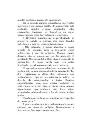 quadro dantesco, realmente apavorante.
Eu já possuía alguma experiência nas regiões
inferiores e em outras tarefas de assistência, não
obstante, aqueles grupos, vitalizados pelas
emanações humanas no desenfreio da orgia,
pareceram-me mais horripilantes e temerosos.
O Benfeitor percebeu-me a perplexidade ao
anotar o pedido de socorro dos mais tímidos
sofredores, e veio em meu esclarecimento:
- Não estranhe, o irmão Miranda, a nossa
atitude de silêncio, nem a interprete como
indiferença à dor do próximo. Nossos irmãos
doentes não se encontram em desvalimento. O
auxílio do Alto nunca falta. Este não é o momento de
socorrê-los. A nossa tarefa aqui tem outra
finalidade, que devemos atender com presteza.
"O apelo de ajuda resulta-lhes, no momento, do
medo e não de um sincero desejo de renovação. Todos respiramos o clima dos interesses que
sustentamos. Logo os necessitados se voltem na
direção da misericórdia, a terão. Equipes
especializadas para esse mister assistem os
padecentes, sem que estes se dêem conta, apenas
aguardando oportunidades que lhes sejam
propiciadas pelos enfermos, a fim de ministrar-lhes
ajuda.
"Confiemos em Deus, sem muitas interrogações
de nossa parte."
A palavra, advertência e esclarecimento, alcançou-me no momento próprio, liberando-me e
fazendo-me fixar o pensamento no Pai.

 