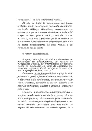 estabelecida - dá-se o intercâmbio mental.
Já não se trata do pensamento que busca
acolhida, senão da atividade que tenta intercâmbio,
mantendo diálogo, discutindo, analisando as
questões em pauta - sempre de natureza prejudicial
e que, a uma pessoa sadia, causaria repulsa
instintiva, mas que o paciente gosta de cultivar do
que decorre a predominância do parasita espiritual, que mais
se acerca psiquicamente da casa mental e da
vontade do seu consorte.
c) Reflexos da interferência
Surgem, como efeito natural, as síndromas da
inquietação: as desconfianças, os estados de
insegurança pessoal, as enfermidades de pequena
monta, os insucessos em torno do obsidiado que
soma as angústias, dando campo a incertezas, a
mais ampla perturbação interior.
Gera uma psicosfera perniciosa à própria volta
pela eliminação dos fluídos deletérios de que é vítima
e absorve-a mais condensada, por escusar-se ouvir
sadias questões, participar de convívios amenos, ler
páginas edificantes, auxiliar o próximo, renovar-se
pela oração.
Conforme a constituição temperamental que é
um fator de relevante importância, faz-se apático, se
tende à depressão, adentrando-se pela melancolia,
em razão da mensagem telepática deprimente e dos
clichês mentais pessimistas que ressumam do
arquivo da inconsciência. No sentido oposto, se é

 