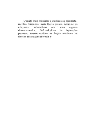 Quanto mais violentos e vulgares os comportamentos humanos, mais fáceis presas fazem-se as
criaturas,
submetidas
aos
seus
algozes
desencarnados.
Sofrendo-lhes
as
injunções
penosas, sustentam-lhes as forças mediante as
densas emanações mentais e

 