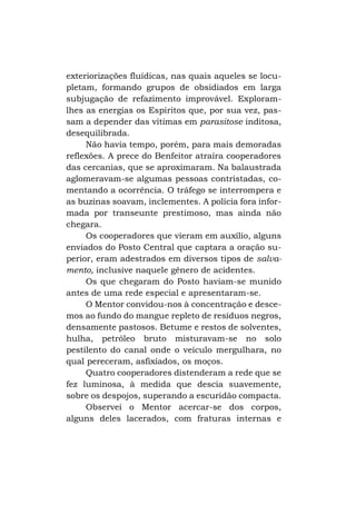 exteriorizações fluídicas, nas quais aqueles se locupletam, formando grupos de obsidiados em larga
subjugação de refazimento improvável. Exploramlhes as energias os Espíritos que, por sua vez, passam a depender das vítimas em parasitose inditosa,
desequilibrada.
Não havia tempo, porém, para mais demoradas
reflexões. A prece do Benfeitor atraíra cooperadores
das cercanias, que se aproximaram. Na balaustrada
aglomeravam-se algumas pessoas contristadas, comentando a ocorrência. O tráfego se interrompera e
as buzinas soavam, inclementes. A polícia fora informada por transeunte prestimoso, mas ainda não
chegara.
Os cooperadores que vieram em auxílio, alguns
enviados do Posto Central que captara a oração superior, eram adestrados em diversos tipos de salvamento, inclusive naquele gênero de acidentes.
Os que chegaram do Posto haviam-se munido
antes de uma rede especial e apresentaram-se.
O Mentor convidou-nos à concentração e descemos ao fundo do mangue repleto de resíduos negros,
densamente pastosos. Betume e restos de solventes,
hulha, petróleo bruto misturavam-se no solo
pestilento do canal onde o veículo mergulhara, no
qual pereceram, asfixiados, os moços.
Quatro cooperadores distenderam a rede que se
fez luminosa, à medida que descia suavemente,
sobre os despojos, superando a escuridão compacta.
Observei o Mentor acercar-se dos corpos,
alguns deles lacerados, com fraturas internas e

 