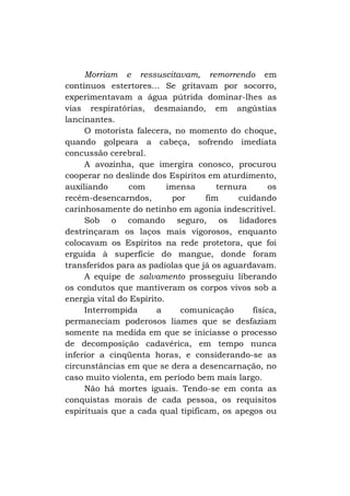 Morriam e ressuscitavam, remorrendo em
contínuos estertores... Se gritavam por socorro,
experimentavam a água pútrida dominar-lhes as
vias respiratórias, desmaiando, em angústias
lancinantes.
O motorista falecera, no momento do choque,
quando golpeara a cabeça, sofrendo imediata
concussão cerebral.
A avozinha, que imergira conosco, procurou
cooperar no deslinde dos Espíritos em aturdimento,
auxiliando
com
imensa
ternura
os
recém-desencarndos,
por
fim
cuidando
carinhosamente do netinho em agonia indescritível.
Sob o comando seguro, os lidadores
destrinçaram os laços mais vigorosos, enquanto
colocavam os Espíritos na rede protetora, que foi
erguida à superfície do mangue, donde foram
transferidos para as padiolas que já os aguardavam.
A equipe de salvamento prosseguiu liberando
os condutos que mantiveram os corpos vivos sob a
energia vital do Espírito.
Interrompida
a
comunicação
física,
permaneciam poderosos liames que se desfaziam
somente na medida em que se iniciasse o processo
de decomposição cadavérica, em tempo nunca
inferior a cinqüenta horas, e considerando-se as
circunstâncias em que se dera a desencarnação, no
caso muito violenta, em período bem mais largo.
Não há mortes iguais. Tendo-se em conta as
conquistas morais de cada pessoa, os requisitos
espirituais que a cada qual tipificam, os apegos ou

 