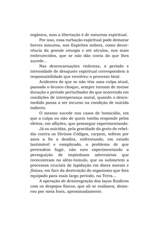 orgânica, mas a libertação é de natureza espiritual.
Por isso, essa turbação espiritual pode demorar
breves minutos, nos Espíritos nobres, como decorrência da grande cirurgia e até séculos, nos mais
embrutecidos, que se não dão conta do que lhes
sucede...
Nas desencarnações violentas, o período e
intensidade de desajuste espiritual correspondem à
responsabilidade que envolveu o processo fatal.
Acidentes de que se não têm uma culpa atual,
passado o brusco choque, sempre tornam de menor
duração o período perturbador do que ocorrendo em
condições de intemperança moral, quando o descomedido passa a ser incurso na condição de suicida
indireto.
O mesmo sucede nos casos de homicídio, em
que a culpa ou não de quem tomba responde pelos
efeitos, em aflições, que prossegue experimentando.
Já os suicidas, pela gravidade do gesto de rebeldia contra os Divinos Códigos, carpem, sofrem por
anos a fio a desdita, enfrentando, em estado
lastimável e complicado, o problema de que
pretendem fugir, não raro experimentando a
perseguição de impiedosos adversários que
reencontram no além-túmulo, que os submetem a
processos cruciais de lapidação em dores morais e
físicas, em face da destruição do organismo que fora
equipado para mais largo período, na Terra...
A operação de desintegração dos laços fluídicos
com os despojos físicos, que ali se realizava, demorou por meia hora, aproximadamente.

 