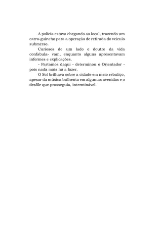 A polícia estava chegando ao local, trazendo um
carro-guincho para a operação de retirada do veículo
submerso.
Curiosos de um lado e doutro da vida
confabula- vam, enquanto alguns apresentavam
informes e explicações.
- Partamos daqui - determinou o Orientador pois nada mais há a fazer.
O Sol brilhava sobre a cidade em meio rebuliço,
apesar da música bulhenta em algumas avenidas e o
desfile que prosseguia, interminável.

 