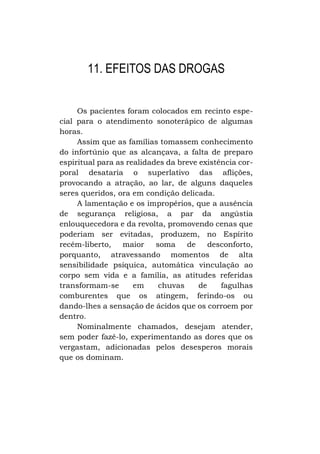 11. EFEITOS DAS DROGAS
Os pacientes foram colocados em recinto especial para o atendimento sonoterápico de algumas
horas.
Assim que as famílias tomassem conhecimento
do infortúnio que as alcançava, a falta de preparo
espiritual para as realidades da breve existência corporal desataria o superlativo das aflições,
provocando a atração, ao lar, de alguns daqueles
seres queridos, ora em condição delicada.
A lamentação e os impropérios, que a ausência
de segurança religiosa, a par da angústia
enlouquecedora e da revolta, promovendo cenas que
poderiam ser evitadas, produzem, no Espírito
recém-liberto,
maior
soma
de
desconforto,
porquanto, atravessando momentos de alta
sensibilidade psíquica, automática vinculação ao
corpo sem vida e a família, as atitudes referidas
transformam-se
em
chuvas
de
fagulhas
comburentes que os atingem, ferindo-os ou
dando-lhes a sensação de ácidos que os corroem por
dentro.
Nominalmente chamados, desejam atender,
sem poder fazê-lo, experimentando as dores que os
vergastam, adicionadas pelos desesperos morais
que os dominam.

 