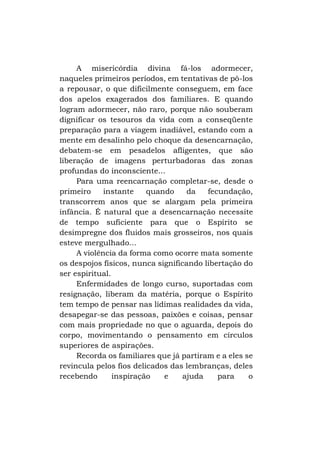 A misericórdia divina fá-los adormecer,
naqueles primeiros períodos, em tentativas de pô-los
a repousar, o que dificilmente conseguem, em face
dos apelos exagerados dos familiares. E quando
logram adormecer, não raro, porque não souberam
dignificar os tesouros da vida com a conseqüente
preparação para a viagem inadiável, estando com a
mente em desalinho pelo choque da desencarnação,
debatem-se em pesadelos afligentes, que são
liberação de imagens perturbadoras das zonas
profundas do inconsciente...
Para uma reencarnação completar-se, desde o
primeiro
instante
quando
da
fecundação,
transcorrem anos que se alargam pela primeira
infância. É natural que a desencarnação necessite
de tempo suficiente para que o Espírito se
desimpregne dos fluidos mais grosseiros, nos quais
esteve mergulhado...
A violência da forma como ocorre mata somente
os despojos físicos, nunca significando libertação do
ser espiritual.
Enfermidades de longo curso, suportadas com
resignação, liberam da matéria, porque o Espírito
tem tempo de pensar nas lídimas realidades da vida,
desapegar-se das pessoas, paixões e coisas, pensar
com mais propriedade no que o aguarda, depois do
corpo, movimentando o pensamento em círculos
superiores de aspirações.
Recorda os familiares que já partiram e a eles se
revincula pelos fios delicados das lembranças, deles
recebendo
inspiração
e
ajuda
para
o

 