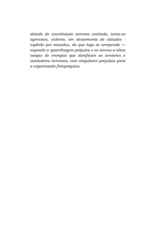 dotado de constituição nervosa excitada, torna-se
agressivo, violento, em desarmonia de atitudes explode por nonadas, do que logo se arrepende —
expondo a aparelhagem psíquica e os nervos a altas
cargas de energias que danificam os sensores e
condutores nervosos, com singulares prejuízos para
a organização fisiopsíquica.

 