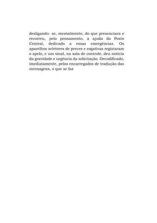 desligando- se, mentalmente, do que presenciava e
recorreu, pelo pensamento, à ajuda do Posto
Central, dedicado a essas emergências. Os
aparelhos seletores de preces e rogativas registaram
o apelo, e um sinal, na sala de controle, deu notícia
da gravidade e urgência da solicitação. Decodificado,
imediatamente, pelos encarregados de tradução das
mensagens, o que se faz

 