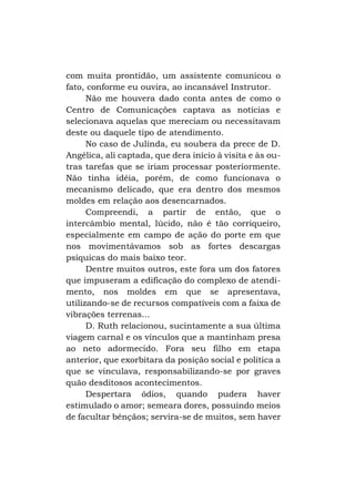com muita prontidão, um assistente comunicou o
fato, conforme eu ouvira, ao incansável Instrutor.
Não me houvera dado conta antes de como o
Centro de Comunicações captava as notícias e
selecionava aquelas que mereciam ou necessitavam
deste ou daquele tipo de atendimento.
No caso de Julinda, eu soubera da prece de D.
Angélica, ali captada, que dera início à visita e às outras tarefas que se iriam processar posteriormente.
Não tinha idéia, porém, de como funcionava o
mecanismo delicado, que era dentro dos mesmos
moldes em relação aos desencarnados.
Compreendi, a partir de então, que o
intercâmbio mental, lúcido, não é tão corriqueiro,
especialmente em campo de ação do porte em que
nos movimentávamos sob as fortes descargas
psíquicas do mais baixo teor.
Dentre muitos outros, este fora um dos fatores
que impuseram a edificação do complexo de atendimento, nos moldes em que se apresentava,
utilizando-se de recursos compatíveis com a faixa de
vibrações terrenas...
D. Ruth relacionou, sucintamente a sua última
viagem carnal e os vínculos que a mantinham presa
ao neto adormecido. Fora seu filho em etapa
anterior, que exorbitara da posição social e política a
que se vinculava, responsabilizando-se por graves
quão desditosos acontecimentos.
Despertara ódios, quando pudera haver
estimulado o amor; semeara dores, possuindo meios
de facultar bênçãos; servira-se de muitos, sem haver

 