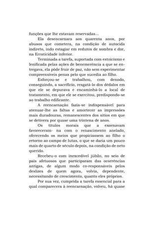 funções que lhe estavam reservadas...
Ela desencarnara aos quarenta anos, por
abusos que cometera, na condição de autocida
indireto, indo estagiar em redutos de sombra e dor,
na Erraticidade inferior.
Terminada a tarefa, suportada com estoicismo e
lenificada pelas ações de benemerência a que se entregava, ela pôde fruir de paz, não sem experimentar
compreensíveis penas pelo que sucedia ao filho.
Esforçou-se e trabalhou, com denodo,
conseguindo, a sacrifício, resgatá-lo dos dédalos em
que ele se depurava e encaminhá-lo a local de
tratamento, em que ele se exercitou, predispondo-se
ao trabalho edificante.
A reencarnação fazia-se indispensável para
atenuar-lhe as faltas e amortecer as impressões
mais duradouras, remanescentes dos sítios em que
se detivera por quase uma trintena de anos.
Os
títulos
morais
que
a
exornavam
favoreceram- na com o renascimento anelado,
oferecendo os meios que propiciassem ao filho o
retorno ao campo de lutas, o que se daria um pouco
mais de quarto de século depois, na condição de neto
querido.
Recebeu-o com inexcedível júbilo, no seio de
pais afetuosos que participaram das ocorrências
antigas, de algum modo co-responsáveis pelos
deslizes de quem agora, volvia, dependente,
necessitando de crescimento, quanto eles próprios.
Por sua vez, cumprida a tarefa essencial para a
qual comparecera à reencarnação, volveu, há quase

 