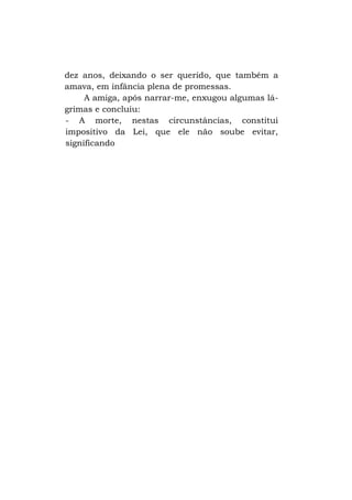 dez anos, deixando o ser querido, que também a
amava, em infância plena de promessas.
A amiga, após narrar-me, enxugou algumas lágrimas e concluiu:
- A morte, nestas circunstâncias, constitui
impositivo da Lei, que ele não soube evitar,
significando

 