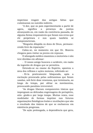 imperioso resgate das antigas faltas
que
culminaram no suicídio indireto.
"A dor, que os pais experimentarão a partir de
agora,
significa
a
presença
da
justiça
alcançando-os, em razão da conivência passada, de
alguma forma responsáveis que foram nos erros que
ele perpetrara
e nos quais também
se
comprometeram.
"Ninguém dilapida os dons de Deus, permanecendo livre da reparação."
Calou-se, no momento em que Dr. Bezerra
chegava para visitar os jovens em repouso.
O abnegado médico examinou o motorista e não
teve dúvidas em afirmar:
- O nosso amigo buscava o acidente, em razão
da ingestão de drogas que se permitira.
Detendo-se no exame do Espírito, apontou a
área dos reflexos e ações motoras, referindo-se:
- Ei-la praticamente bloqueada, após a
excitação provocada pelas anfetaminas que foram
usadas, sob forte dose venenosa, que terminaria, ao
longo do tempo, por afetar os movimentos,
provocando paralisia irreversível.
"As drogas liberam componentes tóxicos que
impregnam as delicadas engrenagens do perispírito,
atin- gindo-o por largo tempo. Muitas vezes, esse
modelador de formas imprime nas futuras
organizações fisiológicas lesões e mutilações que são
o resultado dos tóxicos de que se encharcou em
existência pregressa.
"De ação prolongada, a dependência que gera,

 