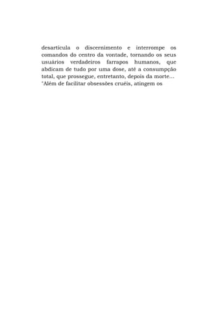 desarticula o discernimento e interrompe os
comandos do centro da vontade, tornando os seus
usuários verdadeiros farrapos humanos, que
abdicam de tudo por uma dose, até a consumpção
total, que prossegue, entretanto, depois da morte...
"Além de facilitar obsessões cruéis, atingem os

 