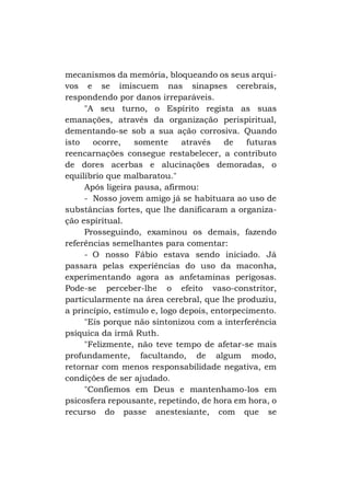mecanismos da memória, bloqueando os seus arquivos e se imiscuem nas sinapses cerebrais,
respondendo por danos irreparáveis.
"A seu turno, o Espírito regista as suas
emanações, através da organização perispiritual,
dementando-se sob a sua ação corrosiva. Quando
isto
ocorre,
somente
através
de
futuras
reencarnações consegue restabelecer, a contributo
de dores acerbas e alucinações demoradas, o
equilíbrio que malbaratou."
Após ligeira pausa, afirmou:
- Nosso jovem amigo já se habituara ao uso de
substâncias fortes, que lhe danificaram a organização espiritual.
Prosseguindo, examinou os demais, fazendo
referências semelhantes para comentar:
- O nosso Fábio estava sendo iniciado. Já
passara pelas experiências do uso da maconha,
experimentando agora as anfetaminas perigosas.
Pode-se perceber-lhe o efeito vaso-constritor,
particularmente na área cerebral, que lhe produziu,
a princípio, estímulo e, logo depois, entorpecimento.
"Eis porque não sintonizou com a interferência
psíquica da irmã Ruth.
"Felizmente, não teve tempo de afetar-se mais
profundamente, facultando, de algum modo,
retornar com menos responsabilidade negativa, em
condições de ser ajudado.
"Confiemos em Deus e mantenhamo-los em
psicosfera repousante, repetindo, de hora em hora, o
recurso do passe anestesiante, com que se

 