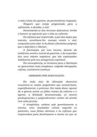 o odio é fruto do egoísmo, do personalismo magoado.
Ninguém que esteja programado para o
sofrimento, a desídia, o mal.
Desarmando-se dos recursos defensivos, tomba
o homem na agressão que o sitia ou enfrenta.
Os esforços que empreende, a par das ações que
executa, constituem-lhe couraça contra o mal,
conquistas para alçá- lo às faixas vibratórias próprias
que o defendem e liberam.
A fascinação, por isso mesmo, decorre da
indolência moraI e mental do paciente, e do exacerbar
dos seus valores negativos, que são espicaçados
habilmente pelo seu antagonista espiritual.
Em conseqüência, os tentames para a libertação
se apresentam mais complexos, exigindo abnegação,
esforço, assistência contínua.
OBSESSÃO POR SUBJUGAÇÃO
Em cada caso de alienação obsessiva
encontram-se razões propelentes que caracterizam,
especificamente, o processo. Em razão disso, apesar
de a gênese serem as faltas morais do enfermo e o
agente, a Entidade desencarnada, os móveis
predisponentes e preponderantes variam de acordo
com cada pessoa.
A terapêutica, embora seja genericamente a
mesma, seus resultados variam segundo os
pacientes, suas fichas cármicas e os esforços que
empreendem para destrinçarem a trama em que se

 