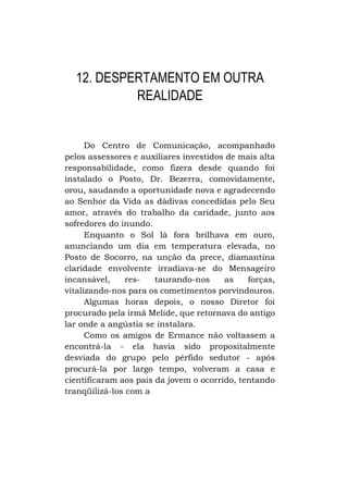 12. DESPERTAMENTO EM OUTRA
REALIDADE

Do Centro de Comunicação, acompanhado
pelos assessores e auxiliares investidos de mais alta
responsabilidade, como fizera desde quando foi
instalado o Posto, Dr. Bezerra, comovidamente,
orou, saudando a oportunidade nova e agradecendo
ao Senhor da Vida as dádivas concedidas pelo Seu
amor, através do trabalho da caridade, junto aos
sofredores do inundo.
Enquanto o Sol lá fora brilhava em ouro,
anunciando um dia em temperatura elevada, no
Posto de Socorro, na unção da prece, diamantina
claridade envolvente irradiava-se do Mensageiro
incansável,
restaurando-nos
as
forças,
vitalizando-nos para os cometimentos porvindouros.
Algumas horas depois, o nosso Diretor foi
procurado pela irmã Melide, que retornava do antigo
lar onde a angústia se instalara.
Como os amigos de Ermance não voltassem a
encontrá-la - ela havia sido propositalmente
desviada do grupo pelo pérfido sedutor - após
procurá-la por largo tempo, volveram a casa e
cientificaram aos pais da jovem o ocorrido, tentando
tranqüilizá-los com a

 