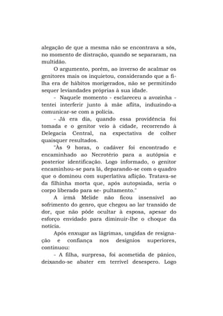 alegação de que a mesma não se encontrava a sós,
no momento de distração, quando se separaram, na
multidão.
O argumento, porém, ao inverso de acalmar os
genitores mais os inquietou, considerando que a filha era de hábitos morigerados, não se permitindo
sequer leviandades próprias à sua idade.
- Naquele momento - esclareceu a avozinha tentei interferir junto à mãe aflita, induzindo-a
comunicar-se com a polícia.
- Já era dia, quando essa providência foi
tomada e o genitor veio à cidade, recorrendo à
Delegacia Central, na expectativa de colher
quaisquer resultados.
"Às 9 horas, o cadáver foi encontrado e
encaminhado ao Necrotério para a autópsia e
posterior identificação. Logo informado, o genitor
encaminhou-se para lá, deparando-se com o quadro
que o dominou com superlativa aflição. Tratava-se
da filhinha morta que, após autopsiada, seria o
corpo liberado para se- pultamento."
A irmã Melide não ficou insensível ao
sofrimento do genro, que chegou ao lar transido de
dor, que não pôde ocultar à esposa, apesar do
esforço envidado para diminuir-lhe o choque da
notícia.
Após enxugar as lágrimas, ungidas de resignação e confiança nos desígnios superiores,
continuou:
- A filha, surpresa, foi acometida de pânico,
deixando-se abater em terrível desespero. Logo

 