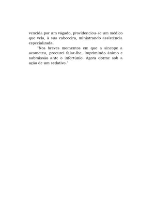 vencida por um vágado, providenciou-se um médico
que vela, à sua cabeceira, ministrando assistência
especializada.
"Nos breves momentos em que a síncope a
acometeu, procurei falar-lhe, imprimindo ânimo e
submissão ante o infortúnio. Agora dorme sob a
ação de um sedativo."

 