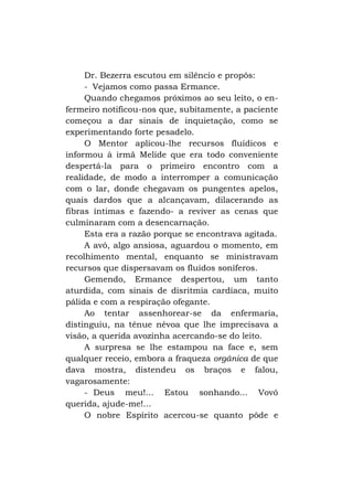 Dr. Bezerra escutou em silêncio e propôs:
- Vejamos como passa Ermance.
Quando chegamos próximos ao seu leito, o enfermeiro notificou-nos que, subitamente, a paciente
começou a dar sinais de inquietação, como se
experimentando forte pesadelo.
O Mentor aplicou-lhe recursos fluídicos e
informou à irmã Melide que era todo conveniente
despertá-la para o primeiro encontro com a
realidade, de modo a interromper a comunicação
com o lar, donde chegavam os pungentes apelos,
quais dardos que a alcançavam, dilacerando as
fibras íntimas e fazendo- a reviver as cenas que
culminaram com a desencarnação.
Esta era a razão porque se encontrava agitada.
A avó, algo ansiosa, aguardou o momento, em
recolhimento mental, enquanto se ministravam
recursos que dispersavam os fluidos soníferos.
Gemendo, Ermance despertou, um tanto
aturdida, com sinais de disritmia cardíaca, muito
pálida e com a respiração ofegante.
Ao tentar assenhorear-se da enfermaria,
distinguiu, na tênue névoa que lhe imprecisava a
visão, a querida avozinha acercando-se do leito.
A surpresa se lhe estampou na face e, sem
qualquer receio, embora a fraqueza orgânica de que
dava mostra, distendeu os braços e falou,
vagarosamente:
- Deus meu!... Estou sonhando... Vovó
querida, ajude-me!...
O nobre Espírito acercou-se quanto pôde e

 