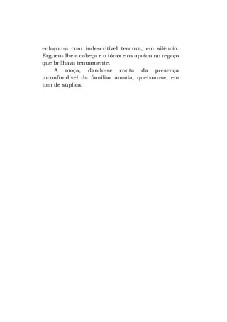 enlaçou-a com indescritível ternura, em silêncio.
Ergueu- lhe a cabeça e o tórax e os apoiou no regaço
que brilhava tenuamente.
A moça, dando-se conta da presença
inconfundível da familiar amada, queixou-se, em
tom de súplica:

 