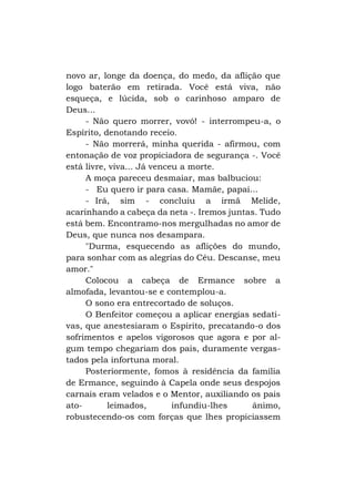 novo ar, longe da doença, do medo, da aflição que
logo baterão em retirada. Você está viva, não
esqueça, e lúcida, sob o carinhoso amparo de
Deus...
- Não quero morrer, vovó! - interrompeu-a, o
Espírito, denotando receio.
- Não morrerá, minha querida - afirmou, com
entonação de voz propiciadora de segurança -. Você
está livre, viva... Já venceu a morte.
A moça pareceu desmaiar, mas balbuciou:
- Eu quero ir para casa. Mamãe, papai...
- Irá, sim - concluiu a irmã Melide,
acarinhando a cabeça da neta -. Iremos juntas. Tudo
está bem. Encontramo-nos mergulhadas no amor de
Deus, que nunca nos desampara.
"Durma, esquecendo as aflições do mundo,
para sonhar com as alegrias do Céu. Descanse, meu
amor."
Colocou a cabeça de Ermance sobre a
almofada, levantou-se e contemplou-a.
O sono era entrecortado de soluços.
O Benfeitor começou a aplicar energias sedativas, que anestesiaram o Espírito, precatando-o dos
sofrimentos e apelos vigorosos que agora e por algum tempo chegariam dos pais, duramente vergastados pela infortuna moral.
Posteriormente, fomos à residência da família
de Ermance, seguindo à Capela onde seus despojos
carnais eram velados e o Mentor, auxiliando os pais
atoleimados,
infundiu-lhes
ânimo,
robustecendo-os com forças que lhes propiciassem

 